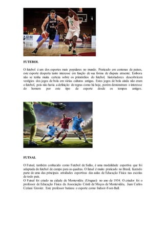 FUTEBOL
O futebol é um dos esportes mais populares no mundo. Praticado em centenas de países,
este esporte desperta tanto interesse em função de sua forma de disputa atraente. Embora
não se tenha muita certeza sobre os primórdios do futebol, historiadores descobriram
vestígios dos jogos de bola em várias culturas antigas. Estes jogos de bola ainda não eram
o futebol, pois não havia a definição de regras como há hoje, porém demonstram o interesse
do homem por este tipo de esporte desde os tempos antigos.
FUTSAL
O Futsal, também conhecido como Futebol de Salão, é uma modalidade esportiva que foi
adaptada do futebol de campo para as quadras. O futsal é muito praticado no Brasil, fazendo
parte de uma das principais atividades esportivas das aulas de Educação Física nas escolas
de todo país.
O Futsal foi criado na cidade de Montevidéu (Uruguai) no ano de 1934. O criador foi o
professor de Educação Física da Associação Cristã de Moços de Montevidéu, Juan Carlos
Ceriani Gravier. Este professor batizou o esporte como Indoor-Foot-Ball.
 