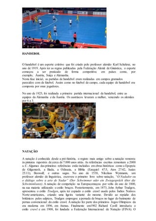HANDEBOL
O handebol é um esporte coletivo que foi criado pelo professor alemão Karl Schelenz, no
ano de 1919. Após ter as regras publicadas pela Federação Alemã de Ginástica, o esporte
começou a ser praticado de forma competitiva em países como, por
exemplo, Áustria, Suíça e Alemanha.
Nesta fase inicial, as partidas de handebol eram realizadas em campos gramados
parecidos com de futebol. Assim como no futebol de campo, cada equipe de handebol era
composta por onze jogadores.
No ano de 1925, foi realizada a primeira partida internacional de handebol, entre as
equipes da Alemanha e da Áustria. Os austríacos levaram a melhor, vencendo os alemães
por 6 a 3.
NATAÇÃO
A natação é conhecida desde a pré-história, o registo mais antigo sobre a natação remonta
às pinturas rupestres de cerca de 7.000 anos atrás. As referências escritas remontam a 2000
a. C. Algumas das primeiras referências estão incluídas em obras históricas como a Epopeia
de Gilgamesh, a Ilíada, a Odisseia, a Bíblia (Ezequiel 47:5, Atos 27:42, Isaías
25:11), Beowulf, e outras sagas. No ano de 1538, Nikolaus Wynmann, um
professor alemão de linguística, escreveu o primeiro livro sobre natação, “O Nadador ou
o diálogo sobre a arte de Nadar” (Der Schwimmer oder ein Zwiegespräch über die
Schwimmkunst). A natação de competição na Europacomeçou por volta do ano de 1800,
na sua maioria utilizando o estilo bruços. Posteriormente, em 1873, John Arthur Trudgen,
apresentou o estilo Trudgen, após ter copiado o estilo crawl usado pelos Índios Nativos
Norte-americanos, criando uma ligeira variante do mesmo. Devido ao repúdio dos
britânicos pelos salpicos, Trudgen empregou a pernada de bruços no lugar do batimento de
pernas convencional do estilo crawl. A natação fez parte dos primeiros Jogos Olímpicos da
era moderna em 1896, em Atenas. Finalmente em1902 Richard Cavill introduziu o
estilo crawl e em 1908, foi fundada a Federação Internacional de Natação (FINA). O
 