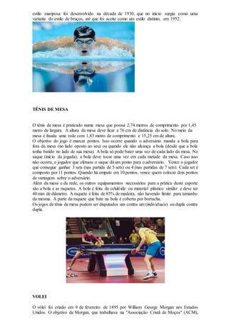 estilo mariposa foi desenvolvido na década de 1930, que no início surgiu como uma
variante do estilo de bruços, até que foi aceite como um estilo distinto, em 1952.
TÊNIS DE MESA
O tênis de mesa é praticado numa mesa que possui 2,74 metros de comprimento por 1,45
metro de largura. A altura da mesa deve ficar a 76 cm de distância do solo. No meio da
mesa é fixada uma rede com 1,83 metro de comprimento e 15,25 cm de altura.
O objetivo do jogo é marcar pontos. Isso ocorre quando o adversário manda a bola para
fora da mesa (no lado oposto ao seu) ou quando ele não alcança a bola (desde que a bola
tenha batido no lado de sua mesa). A bola só pode bater uma vez de cada lado da mesa. No
saque (início da jogada), a bola deve tocar uma vez em cada metade da mesa. Caso isso
não ocorra, o jogador que efetuou o saque dá um ponto para o adversário. Vence o jogador
que consegue ganhar 3 sets (nas partida de 5 sets) ou 4 (nas partidas de 7 sets). Cada set é
composto por 11 pontos. Quando há empate em 10 pontos, vence quem colocar dois pontos
de vantagem sobre o adversário.
Além da mesa e da rede, os outros equipamemtos necessários para a prática deste esporte
são a bola e as raquetes. A bola é feita de celulóide ou material plástico similar e deve ter
40 mm de diâmetro. A raquete é feita de 85% de madeira, não havendo limite para tamanho
da mesma. A parte da raquete que bate na bola é coberta por borracha.
Os jogos de tênis de mesa podem ser disputados um contra um (individuais) ou dupla contra
dupla.
VOLEI
O vôlei foi criado em 9 de fevereiro de 1895 por William George Morgan nos Estados
Unidos. O objetivo de Morgan, que trabalhava na "Associação Cristã de Moços" (ACM),
 