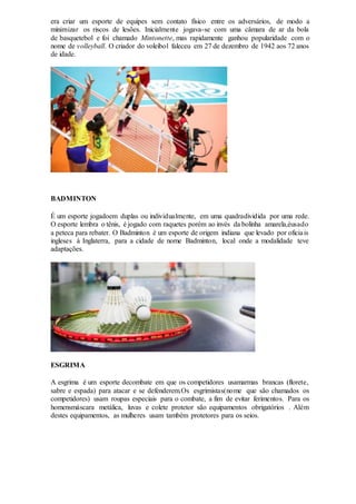 era criar um esporte de equipes sem contato físico entre os adversários, de modo a
minimizar os riscos de lesões. Inicialmente jogava-se com uma câmara de ar da bola
de basquetebol e foi chamado Mintonette, mas rapidamente ganhou popularidade com o
nome de volleyball. O criador do voleibol faleceu em 27 de dezembro de 1942 aos 72 anos
de idade.
BADMINTON
É um esporte jogadoem duplas ou individualmente, em uma quadradividida por uma rede.
O esporte lembra o tênis, é jogado com raquetes porém ao invés da bolinha amarela,éusado
a peteca para rebater. O Badminton é um esporte de origem indiana que levado por oficiais
ingleses à Inglaterra, para a cidade de nome Badminton, local onde a modalidade teve
adaptações.
ESGRIMA
A esgrima é um esporte decombate em que os competidores usamarmas brancas (florete,
sabre e espada) para atacar e se defenderem.Os esgrimistas(nome que são chamados os
competidores) usam roupas especiais para o combate, a fim de evitar ferimentos. Para os
homensmáscara metálica, luvas e colete protetor são equipamentos obrigatórios . Além
destes equipamentos, as mulheres usam também protetores para os seios.
 