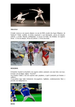 TRIATLO
O triatlo tornou-se um esporte olímpico no ano de 2000, ocasião dos Jogos Olímpicos de
Sydney.O Triatlo combina, de forma sequencial e sem interrupção, provas de natação,
ciclismo e corrida. Durante asOlimpíadas as provas de triatlo são divididas da seguinte
forma: 1,5 km de natação, 40 km de ciclismo e 10 km decorrida.
BEISEBOL
O beisebol, basebol ou baseball é um esporte coletivo praticado com uma bola e um taco.
O termo vem da língua inglesa “baseball”.
Nos Estados Unidos é um dos esportes mais populares, o qual é praticado por homens e
mulheres.
A sua prática exige muito treinamento dos jogadores. Agilidade, condicionamento físico e
precisão são indispensáveis.
BOXE
 