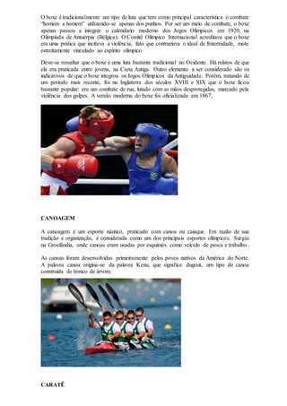 O boxe é tradicionalmente um tipo de luta que tem como principal característica o combate
“homem a homem” utilizando-se apenas dos punhos. Por ser um meio de combate, o boxe
apenas passou a integrar o calendário moderno dos Jogos Olímpicos em 1920, na
Olimpíada de Antuérpia (Bélgica). O Comitê Olímpico Internacional acreditava que o boxe
era uma prática que incitava a violência, fato que contrariava o ideal de fraternidade, mote
estreitamente vinculado ao espírito olímpico.
Deve-se ressaltar que o boxe é uma luta bastante tradicional no Ocidente. Há relatos de que
ela era praticada entre jovens, na Creta Antiga. Outro elemento a ser considerado são os
indicativos de que o boxe integrou os Jogos Olímpicos da Antiguidade. Porém, tratando de
um período mais recente, foi na Inglaterra dos séculos XVIII e XIX que o boxe ficou
bastante popular: era um combate de rua, lutado com as mãos desprotegidas, marcado pela
violência dos golpes. A versão moderna do boxe foi oficializada em 1867,
CANOAGEM
A canoagem é um esporte náutico, praticado com canoa ou caiaque. Em razão de sua
tradição e organização, é considerada como um dos principais esportes olímpicos. Surgiu
na Groelândia, onde canoas eram usadas por esquimós como veículo de pesca e trabalho.
As canoas foram desenvolvidas primeiramente pelos povos nativos da América do Norte.
A palavra canoa origina-se da palavra Kenu, que significa dugout, um tipo de canoa
construída de tronco de árvore.
CARATÊ
 