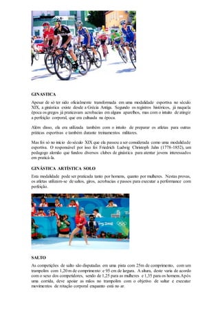 GINASTICA
Apesar de só ter sido oficialmente transformada em uma modalidade esportiva no século
XIX, a ginástica existe desde a Grécia Antiga. Segundo os registros históricos, já naquela
época os gregos já praticavam acrobacias em alguns aparelhos, mas com o intuito de atingir
a perfeição corporal, que era cultuada na época.
Além disso, ela era utilizada também com o intuito de preparar os atletas para outras
práticas esportivas e também durante treinamentos militares.
Mas foi só no início do século XIX que ela passou a ser considerada como uma modalidade
esportiva. O responsável por isso foi Friedrich Ludwig Christoph Jahn (1778-1852), um
pedagogo alemão que fundou diversos clubes de ginástica para atentar jovens interessados
em praticá-la.
GINÁSTICA ARTÍSTICA SOLO
Esta modalidade pode ser praticada tanto por homens, quanto por mulheres. Nestas provas,
os atletas utilizam-se de saltos, giros, acrobacias e passos para executar a performance com
perfeição.
SALTO
As competições de salto são disputadas em uma pista com 25m de comprimento, com um
trampolim com 1,20 m de comprimento e 95 cm de largura. A altura, deste varia de acordo
com o sexo dos competidores, sendo de 1,25 para as mulheres e 1,35 para os homens.Após
uma corrida, deve apoiar as mãos no trampolim com o objetivo de saltar e executar
movimentos de rotação corporal enquanto está no ar.
 