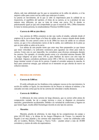 afuera, sale mas adelantado que los que se encuentran en la calles de adentro, a sí las
mejores calles para correr son las calles que están por el centro.
La puesta en movimiento, de la que se sabe su importancia para la calidad de su
trayectoria, el equilibrio del sprinter, el ritmo de su carrera, se va a producir de una
manera muy diferente, ya que se trata de tomar una curva. Por lo demás es
prácticamente igual ya que esta comprobado ya que el record de 100 y 200m femenino
lo tiene la misma persona, la estadounidense Florence Griffith Joyner.
- Carrera de 400 m (aire libre):
Las carreras de 400m consisten en dar una vuelta al estadio, saliendo desde el
empiece de la curva hasta llegar a la línea de salida, mas o menos situada desde donde
hemos salido. En esta carrera como en la de 200m los tacos de salida no se colocan
rectos, ya que si los colocásemos rectos al dar la salida, nos saldríamos de la pista ya
que en esta salida se salen en la curva.
Los atletas de esta prueba tiente que estar muy bien preparados ya que tienen
que tener velocidad y la suficiente resistencia para aguantar ese ritmo para toda la
carrera. Como esto es casi imposible, los corredores usan diversas estrategias durante
las carreras. Por ejemplo, el corredor puede correr a la velocidad máxima durante 200
m, luego relajarse un poco otros 150 m, para finalizar de nuevo con otro tope de
velocidad. Algunos corredores prefieren correr 200 o 300 m a la máxima velocidad y
luego intentar resistir el resto de la carrera. Cuando el corredor aminora la marcha, lo
hace para conservar energía, que utilizará en el momento en que efectúe de nuevo un
esfuerzo máximo.
B. PRUEBAS DE FONDO:
- Carrera de 5.000 m:
El estilo utilizado por los fondistas evita cualquier exceso en los movimientos; la
acción de rodillas es ligera, los movimientos de los brazos se reducen al mínimo y las
zancadas son más cortas que las de las carreras de velocidad o media distancia.
- Carrera de 10.000 m:
A diferencia de otras carreras de larga distancia, que se corren sobre pistas de
composición variada, las de a campo traviesa o cross se disputan en escenarios
naturales, generalmente accidentados. Debido a la variedad de condiciones y lugares en
que tienen lugar, resulta difícil homologar récords en este tipo de carreras
- Maratón:
Maratón, prueba de atletismo, la más larga de las competiciones de campo y
pista (42,195 Km), y la última de los Juegos Olímpicos de Verano. La maratón ha
llegado a ser muy popular y las carreras más importantes —como las celebradas cada
año en Londres, Boston, Chicago y Nueva York— pueden atraer a más de 20.000
corredores y cientos de miles de espectadores.
 