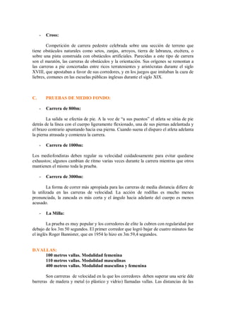- Cross:
Competición de carrera pedestre celebrada sobre una sección de terreno que
tiene obstáculos naturales como setos, zanjas, arroyos, tierra de labranza, etcétera, o
sobre una pista construida con obstáculos artificiales. Parecidas a este tipo de carrera
son el maratón, las carreras de obstáculos y la orientación. Sus orígenes se remontan a
las carreras a pie concertadas entre ricos terratenientes y aristócratas durante el siglo
XVIII, que apostaban a favor de sus corredores, y en los juegos que imitaban la caza de
liebres, comunes en las escuelas públicas inglesas durante el siglo XIX.
C. PRUEBAS DE MEDIO FONDO:
- Carrera de 800m:
La salida se efectúa de pie. A la voz de “a sus puestos” el atleta se sitúa de pie
detrás de la línea con el cuerpo ligeramente flexionado, una de sus piernas adelantada y
el brazo contrario apuntando hacia esa pierna. Cuando suena el disparo el atleta adelanta
la pierna atrasada y comienza la carrera.
- Carrera de 1000m:
Los mediofondistas deben regular su velocidad cuidadosamente para evitar quedarse
exhaustos; algunos cambian de ritmo varias veces durante la carrera mientras que otros
mantienen el mismo toda la prueba.
- Carrera de 3000m:
La forma de correr más apropiada para las carreras de media distancia difiere de
la utilizada en las carreras de velocidad. La acción de rodillas es mucho menos
pronunciada, la zancada es más corta y el ángulo hacia adelante del cuerpo es menos
acusado.
- La Milla:
La prueba es muy popular y los corredores de elite la cubren con regularidad por
debajo de los 3m 50 segundos. El primer corredor que logró bajar de cuatro minutos fue
el inglés Roger Bannister, que en 1954 lo hizo en 3m 59,4 segundos.
D.VALLAS:
100 metros vallas. Modalidad femenina
110 metros vallas. Modalidad masculinas
400 metros vallas. Modalidad masculina y femenina
Son carrreras de velocidad en la que los corredores deben superar una serie dde
barreras de madera y metal (o plástico y vidrio) llamadas vallas. Las distancias de las
 