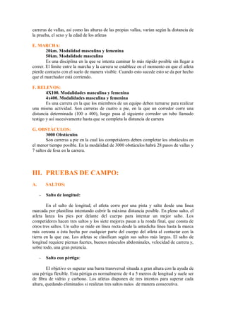 carreras de vallas, así como las alturas de las propias vallas, varían según la distancia de
la prueba, el sexo y la edad de los atletas
E. MARCHA:
20km. Modalidad masculina y femenina
50km. Modalidade masculina
Es una disciplina en la que se intenta caminar lo más rápido posible sin llegar a
correr. El límite entre la marcha y la carrera se establece en el momento en que el atleta
pierde contacto con el suelo de manera visible. Cuando esto sucede esto se da por hecho
que el marchador está corriendo.
F. RELEVOS:
4X100. Modalidades masculina y femenina
4x400. Modalidades masculina y femenina
Es una carrera en la que los miembros de un equipo deben turnarse para realizar
una misma actividad. Son carreras de cuatro a pie, en la que un corredor corre una
distancia determinada (100 o 400), luego pasa al siguiente corredor un tubo llamado
testigo y así sucesivamente hasta que se completa la distancia de carrera
G. OBSTÁCULOS:
3000 Obstáculos
Son carreras a pie en la cual los competidores deben completar los obstáculos en
el menor tiempo posible. En la modalidad de 3000 obstáculos habrá 28 pasos de vallas y
7 saltos de fosa en la carrera.
III. PRUEBAS DE CAMPO:
A. SALTOS:
- Salto de longitud:
En el salto de longitud, el atleta corre por una pista y salta desde una línea
marcada por plastilina intentando cubrir la máxima distancia posible. En pleno salto, el
atleta lanza los pies por delante del cuerpo para intentar un mejor salto. Los
competidores hacen tres saltos y los siete mejores pasan a la ronda final, que consta de
otros tres saltos. Un salto se mide en línea recta desde la antedicha línea hasta la marca
más cercana a ésta hecha por cualquier parte del cuerpo del atleta al contactar con la
tierra en la que cae. Los atletas se clasifican según sus saltos más largos. El salto de
longitud requiere piernas fuertes, buenos músculos abdominales, velocidad de carrera y,
sobre todo, una gran potencia.
- Salto con pértiga:
El objetivo es superar una barra transversal situada a gran altura con la ayuda de
una pértiga flexible. Esta pértiga es normalmente de 4 a 5 metros de longitud y suele ser
de fibra de vidrio y carbono. Los atletas disponen de tres intentos para superar cada
altura, quedando eliminados si realizan tres saltos nulos de manera consecutiva.
 