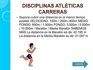 DISCIPLINAS ATLÉTICAS
CARRERAS
 Supone cubrir una distancia en el menor tiempo
posible VELOCIDAD: 100m / 200m /400m MEDIO
FONDO: 800m / 1.500m FONDO: 3.000m / 5.000m
/ 10.000m / Maratón / Media Maratón SABEMOS
MÁS La distancia en la Maratón es de: 42.195 m
La distancia en la Media Maratón es de: 21.097 m
INDICE
 