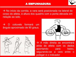  No início da corrida, a vara será posicionada na lateral do
corpo do atleta, à altura dos quadris com a ponta elevada em
relação ao solo.
 O cotovelo formará um
ângulo aproximado de 90 graus.
 A mão direita se encontrará
atrás do atleta com os dedos
apontando para baixo,
segurando-se a vara entre o
polegar e o indicador
 
