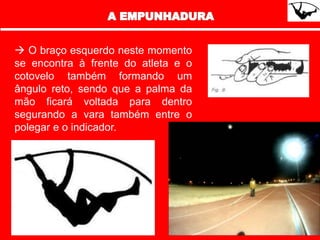  O braço esquerdo neste momento
se encontra à frente do atleta e o
cotovelo também formando um
ângulo reto, sendo que a palma da
mão ficará voltada para dentro
segurando a vara também entre o
polegar e o indicador.
 