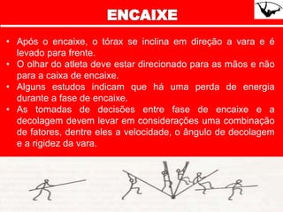 • Após o encaixe, o tórax se inclina em direção a vara e é
levado para frente.
• O olhar do atleta deve estar direcionado para as mãos e não
para a caixa de encaixe.
• Alguns estudos indicam que há uma perda de energia
durante a fase de encaixe.
• As tomadas de decisões entre fase de encaixe e a
decolagem devem levar em considerações uma combinação
de fatores, dentre eles a velocidade, o ângulo de decolagem
e a rigidez da vara.
 