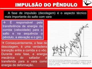 A fase de impulsão (decolagem) é o aspecto técnico
mais importante do salto com vara
 É responsável pela
transferência de energia da
corrida (velocidade) para o
salto e na sequência o
pêndulo, a elevação e o giro.
 Consequentemente, a fase de
descolagem, é uma verdadeira
transição entre a corrida e o vôo.
Durante esta fase, a energia
mecânica do saltador é
transferida para a vara como
energia de deformação.
 