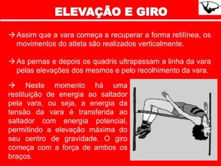 Assim que a vara começa a recuperar a forma retilínea, os
movimentos do atleta são realizados verticalmente.
As pernas e depois os quadris ultrapassam a linha da vara
pelas elevações dos mesmos e pelo recolhimento da vara.
 Neste momento há uma
restituição de energia ao saltador
pela vara, ou seja, a energia da
tensão da vara é transferida ao
saltador com energia potencial,
permitindo a elevação máxima do
seu centro de gravidade. O giro
começa com a força de ambos os
braços.
 