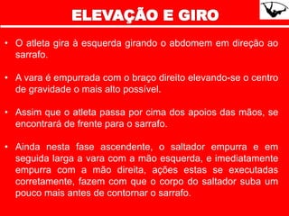 • O atleta gira à esquerda girando o abdomem em direção ao
sarrafo.
• A vara é empurrada com o braço direito elevando-se o centro
de gravidade o mais alto possível.
• Assim que o atleta passa por cima dos apoios das mãos, se
encontrará de frente para o sarrafo.
• Ainda nesta fase ascendente, o saltador empurra e em
seguida larga a vara com a mão esquerda, e imediatamente
empurra com a mão direita, ações estas se executadas
corretamente, fazem com que o corpo do saltador suba um
pouco mais antes de contornar o sarrafo.
 