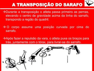 Durante a transposição o atleta passa primeiro as pernas,
elevando o centro de gravidade acima da linha do sarrafo,
transpondo a região do quadril.
 O corpo assume uma posição curvada por cima do
sarrafo.
Após fazer a repulsão da vara, o atleta puxa os braços para
trás, juntamente com o tórax, para livrar-se do sarrafo.
 