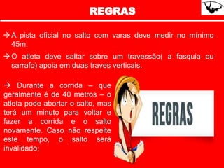 A pista oficial no salto com varas deve medir no mínimo
45m.
O atleta deve saltar sobre um travessão( a fasquia ou
sarrafo) apoia em duas traves verticais.
 Durante a corrida – que
geralmente é de 40 metros – o
atleta pode abortar o salto, mas
terá um minuto para voltar e
fazer a corrida e o salto
novamente. Caso não respeite
este tempo, o salto será
invalidado;
 
