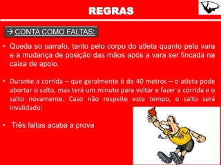• Queda so sarrafo, tanto pelo corpo do atleta quanto pela vara
e a mudança de posição das mãos após a vara ser fincada na
caixa de apoio.
• Durante a corrida – que geralmente é de 40 metros – o atleta pode
abortar o salto, mas terá um minuto para voltar e fazer a corrida e o
salto novamente. Caso não respeite este tempo, o salto será
invalidado;
• Três faltas acaba a prova
CONTA COMO FALTAS:
 