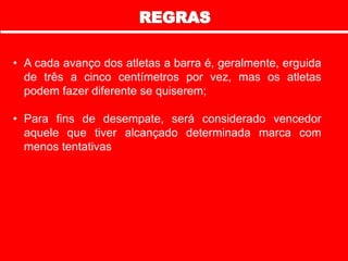 • A cada avanço dos atletas a barra é, geralmente, erguida
de três a cinco centímetros por vez, mas os atletas
podem fazer diferente se quiserem;
• Para fins de desempate, será considerado vencedor
aquele que tiver alcançado determinada marca com
menos tentativas
 