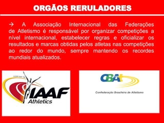  A Associação Internacional das Federações
de Atletismo é responsável por organizar competições a
nível internacional, estabelecer regras e oficializar os
resultados e marcas obtidas pelos atletas nas competições
ao redor do mundo, sempre mantendo os recordes
mundiais atualizados.
 