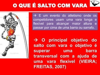  O principal objetivo do
salto com vara o objetivo é
superar uma barra
transversal com a ajuda de
uma vara flexível (VIEIRA;
FREITAS, 2007)
 E um evento do atletismo onde os
competidores usam uma vara longa e
flexível para alcançar maior altura e
passar por cima de uma barra ou sarrafo.
 