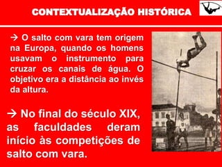  O salto com vara tem origem
na Europa, quando os homens
usavam o instrumento para
cruzar os canais de água. O
objetivo era a distância ao invés
da altura.
 No final do século XIX,
as faculdades deram
início às competições de
salto com vara.
 