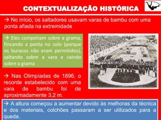  No início, os saltadores usavam varas de bambu com uma
ponta afiada na extremidade
 Eles competiam sobre a grama,
fincando a ponta no solo (porque
os buracos não eram permitidos),
saltando sobre a vara e caindo
sobre a grama
 Nas Olimpíadas de 1896, o
recorde estabelecido com uma
vara de bambu foi de
aproximadamente 3,2 m.
 A altura começou a aumentar devido às melhoras da técnica
e dos materiais, colchões passaram a ser utilizados para a
queda.
 