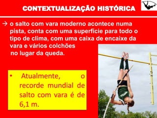  o salto com vara moderno acontece numa
pista, conta com uma superfície para todo o
tipo de clima, com uma caixa de encaixe da
vara e vários colchões
no lugar da queda.
• Atualmente, o
recorde mundial de
salto com vara é de
6,1 m.
 