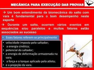  Um bom entendimento da biomecânica do salto com
vara é fundamental para o bom desempenho neste
esporte
 Durante um salto, ocorrem vários eventos em
sequências e/ou paralelos e muitos fatores estão
associados ao sucesso
• Esses fatores referem-se principalmente
• velocidade imposta pelo saltador;
• a energia cinética;
• potencial do saltador;
• a energia de deformação armazenada na
vara;
• a força e o torque aplicado pelo atleta;
• e a projeção da vara.
 