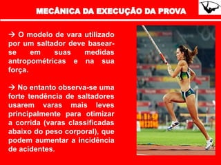  O modelo de vara utilizado
por um saltador deve basear-
se em suas medidas
antropométricas e na sua
força.
 No entanto observa-se uma
forte tendência de saltadores
usarem varas mais leves
principalmente para otimizar
a corrida (varas classificadas
abaixo do peso corporal), que
podem aumentar a incidência
de acidentes.
 