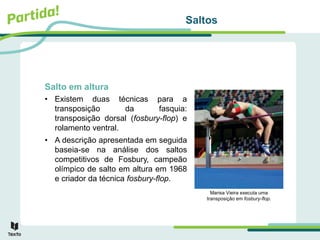 Saltos
Salto em altura
• Existem duas técnicas para a
transposição da fasquia:
transposição dorsal (fosbury-flop) e
rolamento ventral.
• A descrição apresentada em seguida
baseia-se na análise dos saltos
competitivos de Fosbury, campeão
olímpico de salto em altura em 1968
e criador da técnica fosbury-flop.
Marisa Vieira executa uma
transposição em fosbury-flop.
 