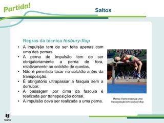 Saltos
Regras da técnica fosbury-flop
• A impulsão tem de ser feita apenas com
uma das pernas.
• A perna de impulsão tem de ser
obrigatoriamente a perna de fora,
relativamente ao colchão de quedas.
• Não é permitido tocar no colchão antes da
transposição.
• É obrigatório ultrapassar a fasquia sem a
derrubar.
• A passagem por cima da fasquia é
realizada por transposição dorsal.
• A impulsão deve ser realizada a uma perna.
Marisa Vieira executa uma
transposição em fosbury-flop.
 
