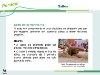 Saltos
Salto em comprimento
Regras
• A tábua de chamada pode ser
pisada, mas não ultrapassada.
• O salto é medido desde o final da
tábua de chamada até à primeira
marca deixada pelo atleta no solo
(caixa de areia).
O salto em comprimento é uma disciplina do atletismo que tem
por objetivo percorrer em trajetória aérea a maior distância
possível.
Naide Gomes executa um salto em
comprimento, em alta competição.
 