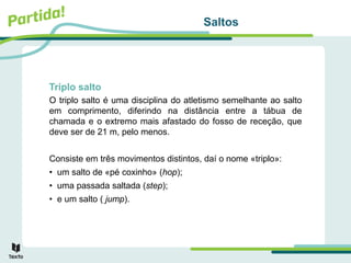 Saltos
Triplo salto
O triplo salto é uma disciplina do atletismo semelhante ao salto
em comprimento, diferindo na distância entre a tábua de
chamada e o extremo mais afastado do fosso de receção, que
deve ser de 21 m, pelo menos.
Consiste em três movimentos distintos, daí o nome «triplo»:
• um salto de «pé coxinho» (hop);
• uma passada saltada (step);
• e um salto ( jump).
 