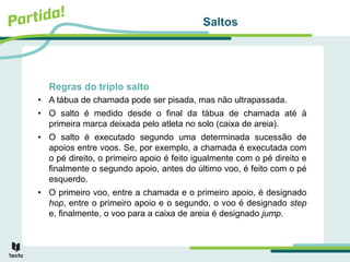 Saltos
Regras do triplo salto
• A tábua de chamada pode ser pisada, mas não ultrapassada.
• O salto é medido desde o final da tábua de chamada até à
primeira marca deixada pelo atleta no solo (caixa de areia).
• O salto é executado segundo uma determinada sucessão de
apoios entre voos. Se, por exemplo, a chamada é executada com
o pé direito, o primeiro apoio é feito igualmente com o pé direito e
finalmente o segundo apoio, antes do último voo, é feito com o pé
esquerdo.
• O primeiro voo, entre a chamada e o primeiro apoio, é designado
hop, entre o primeiro apoio e o segundo, o voo é designado step
e, finalmente, o voo para a caixa de areia é designado jump.
 