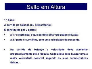 1.ª Fase:
A corrida de balanço (ou preparatória):
É constituído por 2 partes:
• a 1.ª é rectilínea, o que permite uma velocidade elevada;
• a 2.ª parte é curvilínea, com uma velocidade decrescente.
• Na corrida de balanço a velocidade deve aumentar
progressivamente até à fasquia. Cada atleta deve buscar uma a
maior velocidade possível segundo as suas características
físicas.
Salto em Altura
 