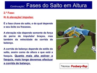 Continuação: Fases do Salto em Altura
2.ª Fase:
B) A elevação/ impulso:
É a fase chave do salto, e da qual depende
o seu êxito ou fracasso.
A elevação não depende somente da força
da perna de impulsão/ braços, mas
também da velocidade da corrida de
balanço.
A corrida de balanço depende do estilo do
salto, assim como da altura a que está a
fasquia. Quanto mais alta estiver a
fasquia, mais longe devemos efectuar
a corrida de balanço.
Técnica: Fosbary-flopFosbary-flop
 
