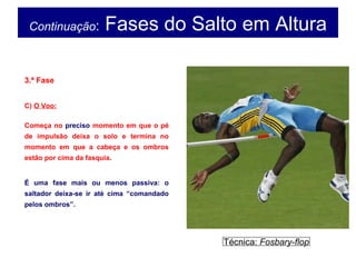 Continuação: Fases do Salto em Altura
3.ª Fase
C) O Voo:
Começa no preciso momento em que o pé
de impulsão deixa o solo e termina no
momento em que a cabeça e os ombros
estão por cima da fasquia.
É uma fase mais ou menos passiva: o
saltador deixa-se ir até cima “comandado
pelos ombros”.
Técnica: Fosbary-flop
 