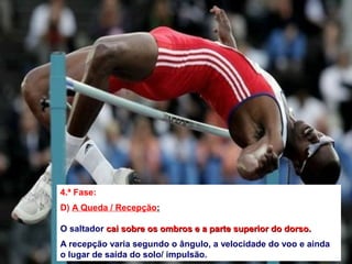 4.ª Fase:
D) A Queda / Recepção:
O saltador cai sobre os ombros e a parte superior do dorso.cai sobre os ombros e a parte superior do dorso.
A recepção varia segundo o ângulo, a velocidade do voo e ainda
o lugar de saída do solo/ impulsão.
 