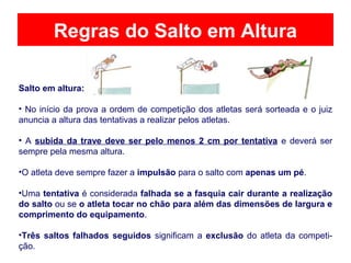 Regras do Salto em Altura
Salto em altura:
• No início da prova a ordem de competição dos atletas será sorteada e o juiz
anuncia a altura das tentativas a realizar pelos atletas.
• A subida da trave deve ser pelo menos 2 cm por tentativa e deverá ser
sempre pela mesma altura.
•O atleta deve sempre fazer a impulsão para o salto com apenas um pé.
•Uma tentativa é considerada falhada se a fasquia cair durante a realização
do salto ou se o atleta tocar no chão para além das dimensões de largura e
comprimento do equipamento.
•Três saltos falhados seguidos significam a exclusão do atleta da competi-
ção.
 