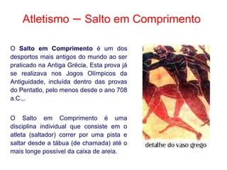Atletismo – Salto em Comprimento
O Salto em Comprimento é um dos
desportos mais antigos do mundo ao ser
praticado na Antiga Grécia, Esta prova já
se realizava nos Jogos Olímpicos da
Antiguidade, incluída dentro das provas
do Pentatlo, pelo menos desde o ano 708
a.C.,.
O Salto em Comprimento é uma
disciplina individual que consiste em o
atleta (saltador) correr por uma pista e
saltar desde a tábua (de chamada) até o
mais longe possível da caixa de areia.
 