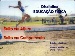 Salto em AlturaSalto em Altura
Salto em ComprimentoSalto em Comprimento
DisciplinaDisciplina
EDUCAÇÃO FÍSICAEDUCAÇÃO FÍSICA
Trabalho realizado por:
Francisca Bastos n.º 10
9.º ano – Turma: A
 