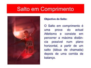 Salto em Comprimento
O Salto em comprimento é
uma prova do actual
Atletismo e consiste em
percorrer a máxima distân-
cia possível num plano
horizontal, a partir de um
salto (tábua de chamada)
depois de uma corrida de
balanço.
Objectivo do Salto:
 