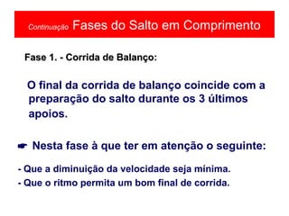 O final da corrida de balanço coincide com a
preparação do salto durante os 3 últimos
apoios.
 Nesta fase à que ter em atenção o seguinte:
- Que a diminuição da velocidade seja mínima.
- Que o ritmo permita um bom final de corrida.
Continuação: Fases do Salto em Comprimento
Fase 1. - Corrida de BalançoFase 1. - Corrida de Balanço:
 