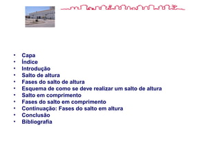 Índice.
• Capa
• Índice
• Introdução
• Salto de altura
• Fases do salto de altura
• Esquema de como se deve realizar um salto de altura
• Salto em comprimento
• Fases do salto em comprimento
• Continuação: Fases do salto em altura
• Conclusão
• Bibliografia
 
