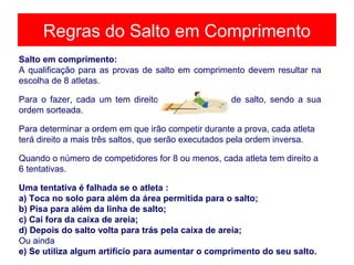 Regras do Salto em Comprimento
Salto em comprimento:
A qualificação para as provas de salto em comprimento devem resultar na
escolha de 8 atletas.
Para o fazer, cada um tem direito a três tentativas de salto, sendo a sua
ordem sorteada.
Para determinar a ordem em que irão competir durante a prova, cada atleta
terá direito a mais três saltos, que serão executados pela ordem inversa.
Quando o número de competidores for 8 ou menos, cada atleta tem direito a
6 tentativas.
Uma tentativa é falhada se o atleta :
a) Toca no solo para além da área permitida para o salto;
b) Pisa para além da linha de salto;
c) Cai fora da caixa de areia;
d) Depois do salto volta para trás pela caixa de areia;
Ou ainda
e) Se utiliza algum artifício para aumentar o comprimento do seu salto.
 