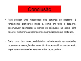 Conclusão
• Para praticar uma modalidade que pertença ao atletismo, é
fundamental praticar-se muito e, como em todo o desporto,
desenvolver/ aperfeiçoar a técnica de execução. Só assim será
possível melhorar os desempenhos na modalidade que pratiques.
• Cada uma das duas modalidades anteriormente apresentadas
requerem a execução das suas técnicas especificas sendo muito
importante o ensino das mesmas antes de as praticar
 
