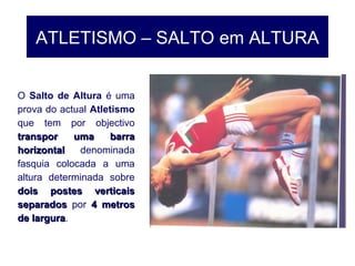ATLETISMO – SALTO em ALTURA
O Salto de Altura é uma
prova do actual Atletismo
que tem por objectivo
transpor uma barratranspor uma barra
horizontalhorizontal denominada
fasquia colocada a uma
altura determinada sobre
dois postes verticaisdois postes verticais
separadosseparados por 4 metros4 metros
de largurade largura.
 
