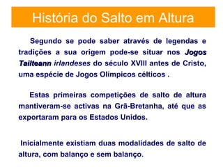 História do Salto em Altura
Segundo se pode saber através de legendas e
tradições a sua origem pode-se situar nos JogosJogos
TailteannTailteann irlandeses do século XVIII antes de Cristo,
uma espécie de Jogos Olímpicos célticos .
Estas primeiras competições de salto de altura
mantiveram-se activas na Grã-Bretanha, até que as
exportaram para os Estados Unidos.
Inicialmente existiam duas modalidades de salto de
altura, com balanço e sem balanço.
 