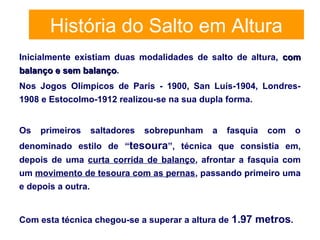 História do Salto em Altura
Inicialmente existiam duas modalidades de salto de altura, comcom
balanço e sem balançobalanço e sem balanço.
Nos Jogos Olímpicos de Paris - 1900, San Luís-1904, Londres-
1908 e Estocolmo-1912 realizou-se na sua dupla forma.
Os primeiros saltadores sobrepunham a fasquia com o
denominado estilo de “tesoura”, técnica que consistia em,
depois de uma curta corrida de balanço, afrontar a fasquia com
um movimento de tesoura com as pernas, passando primeiro uma
e depois a outra.
Com esta técnica chegou-se a superar a altura de 1.97 metros.
 