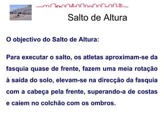 Salto de Altura
O objectivo do Salto de Altura:
Para executar o salto, os atletas aproximam-se da
fasquia quase de frente, fazem uma meia rotação
à saída do solo, elevam-se na direcção da fasquia
com a cabeça pela frente, superando-a de costas
e caiem no colchão com os ombros.
 