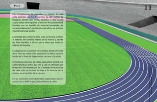 Pista
                                                             11
Las competencias de velocidad se realizan en una
pista estándar, con 6 a 8 carriles, de 400 metros de
longitud, tendrá dos rectas paralelas y dos curvas
cuyos radios serán iguales, el interior de la pista estará
limitado por un bordillo de material apropiado, de
aproximadamente 5 centímetros de alto y un mínimo
5 centímetros de ancho.

La medida del contorno de la pista se tomará a 30 cm
al exterior del bordillo interno de la misma o, donde
no haya bordillo, a 20 cm de la línea que limita el
interior de la pista.

La distancia de la carrera será medida desde el borde
de la línea de salida más alejada de la meta, hasta el
borde de la línea de llegada más cercana a la salida.

En todas las carreras, de vallas, cada atleta tendrá una




                                                              Atletismo Sordolímpico
calle individual, entre 122 cm y 125 cm señalada por
líneas de 5 cm de anchura. En la medida de la anchura
de cada calle se incluirá la línea a la derecha de la
misma, en el sentido de la carrera.

En las reuniones internacionales organizadas bajo el
control de la IAAF la pista deberá tener 8 calles.




                                                                   guía de
 